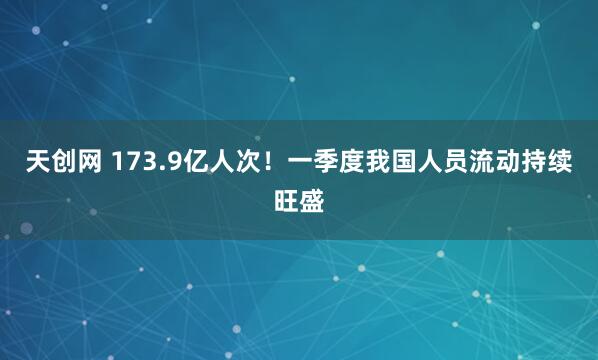 天创网 173.9亿人次！一季度我国人员流动持续旺盛