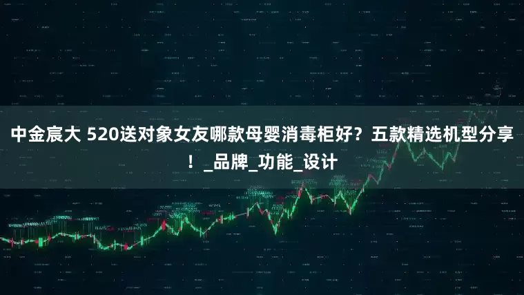 中金宸大 520送对象女友哪款母婴消毒柜好？五款精选机型分享！_品牌_功能_设计