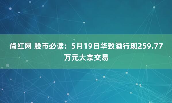 尚红网 股市必读：5月19日华致酒行现259.77万元大宗交易