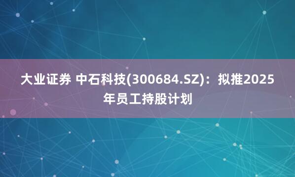 大业证券 中石科技(300684.SZ)：拟推2025年员工持股计划