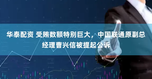 华泰配资 受贿数额特别巨大，中国联通原副总经理曹兴信被提起公诉