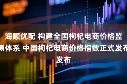 海顺优配 构建全国枸杞电商价格监测体系 中国枸杞电商价格指数正式发布