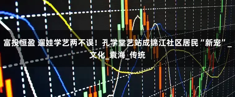 富投恒盈 遛娃学艺两不误！孔学堂艺站成锦江社区居民“新宠”_文化_袁海_传统