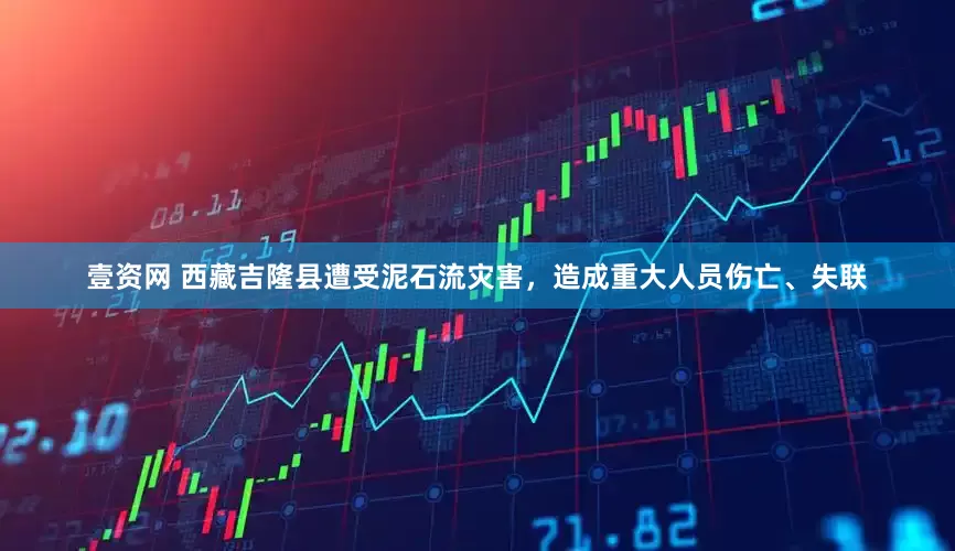 壹资网 西藏吉隆县遭受泥石流灾害，造成重大人员伤亡、失联